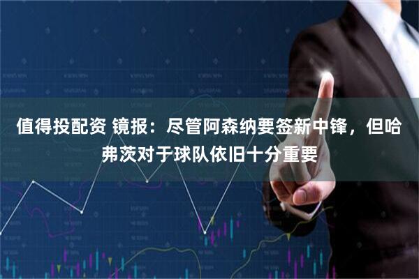 值得投配资 镜报：尽管阿森纳要签新中锋，但哈弗茨对于球队依旧十分重要