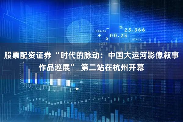 股票配资证券 “时代的脉动：中国大运河影像叙事作品巡展”  第二站在杭州开幕