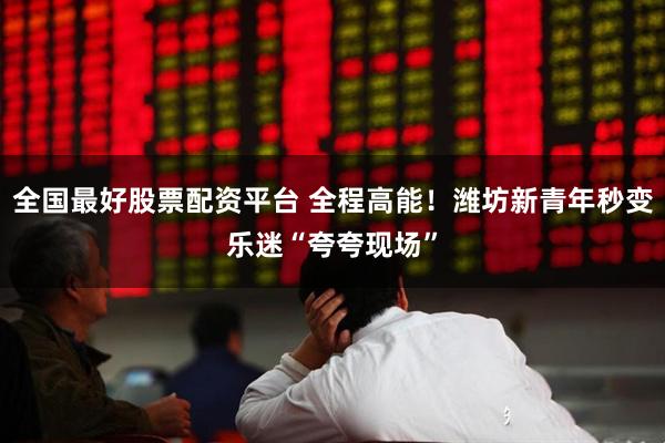 全国最好股票配资平台 全程高能！潍坊新青年秒变乐迷“夸夸现场”