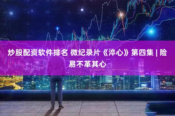 炒股配资软件排名 微纪录片《淬心》第四集 | 险易不革其心