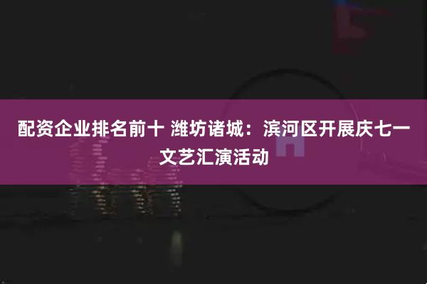 配资企业排名前十 潍坊诸城：滨河区开展庆七一文艺汇演活动