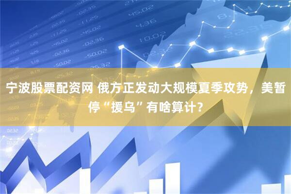 宁波股票配资网 俄方正发动大规模夏季攻势，美暂停“援乌”有啥算计？