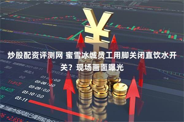 炒股配资评测网 蜜雪冰城员工用脚关闭直饮水开关？现场画面曝光