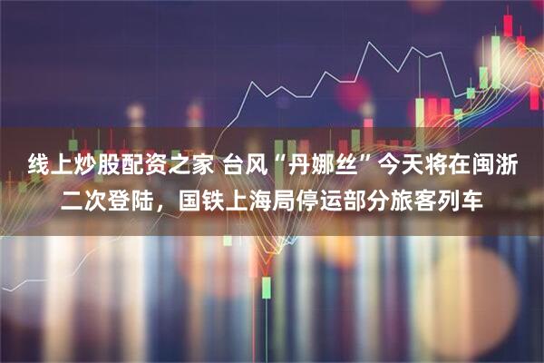 线上炒股配资之家 台风“丹娜丝”今天将在闽浙二次登陆，国铁上海局停运部分旅客列车
