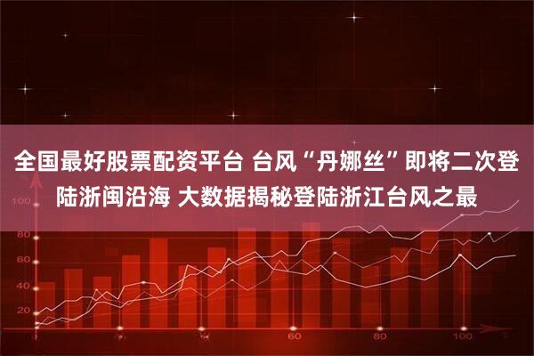全国最好股票配资平台 台风“丹娜丝”即将二次登陆浙闽沿海 大数据揭秘登陆浙江台风之最