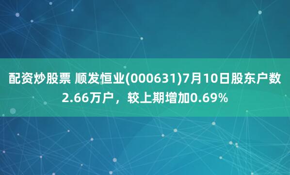 配资炒股票 顺发恒业(000631)7月10日股东户数2.66万户，较上期增加0.69%
