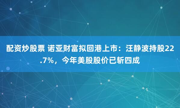 配资炒股票 诺亚财富拟回港上市：汪静波持股22.7%，今年美股股价已斩四成
