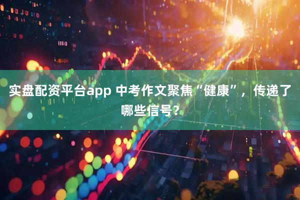 实盘配资平台app 中考作文聚焦“健康”，传递了哪些信号？