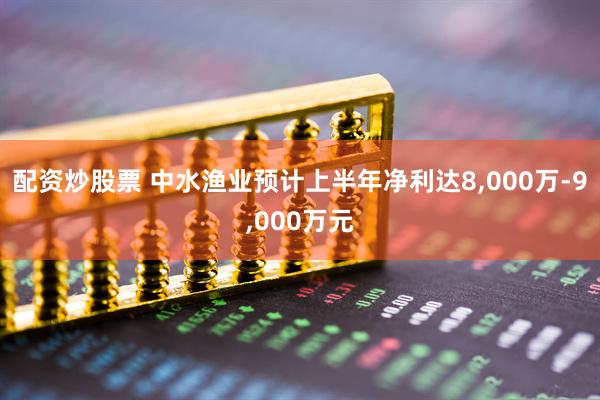 配资炒股票 中水渔业预计上半年净利达8,000万-9,000万元