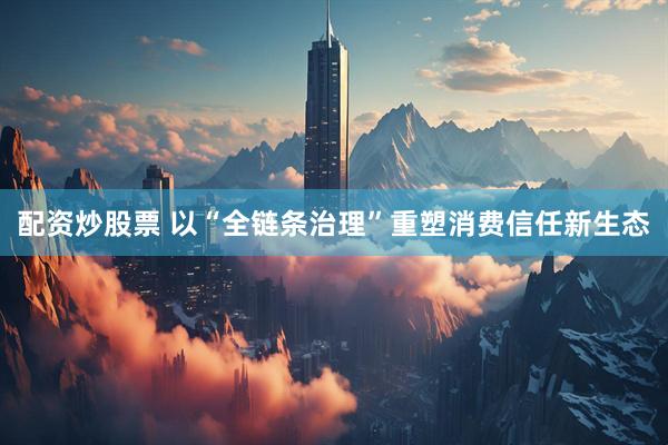 配资炒股票 以“全链条治理”重塑消费信任新生态