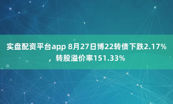 实盘配资平台app 8月27日博22转债下跌2.17%，转股溢价率151.33%