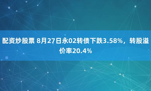 配资炒股票 8月27日永02转债下跌3.58%，转股溢价率20.4%