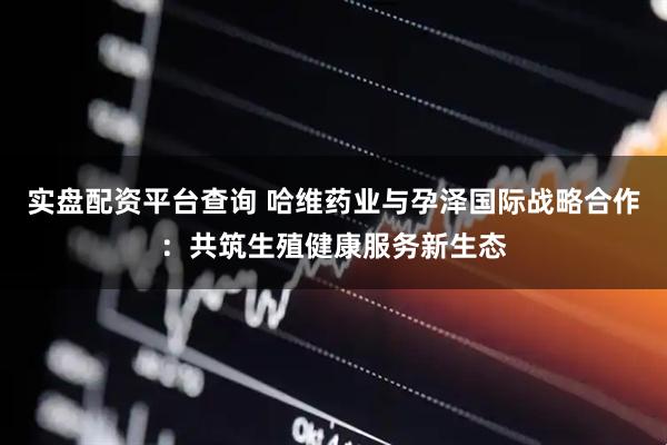 实盘配资平台查询 哈维药业与孕泽国际战略合作：共筑生殖健康服务新生态