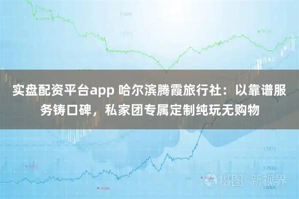 实盘配资平台app 哈尔滨腾霞旅行社：以靠谱服务铸口碑，私家团专属定制纯玩无购物