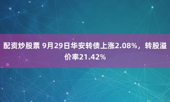 配资炒股票 9月29日华安转债上涨2.08%，转股溢价率21.42%