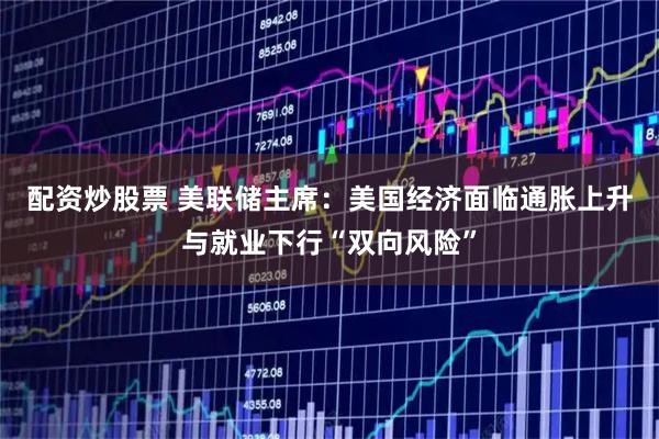 配资炒股票 美联储主席：美国经济面临通胀上升与就业下行“双向风险”