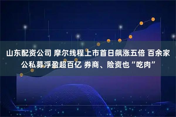 山东配资公司 摩尔线程上市首日飙涨五倍 百余家公私募浮盈超百亿 券商、险资也“吃肉”