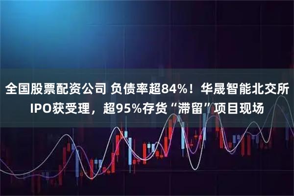 全国股票配资公司 负债率超84%！华晟智能北交所IPO获受理，超95%存货“滞留”项目现场