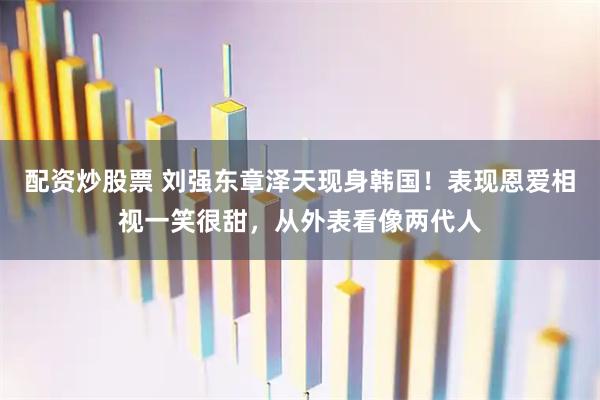 配资炒股票 刘强东章泽天现身韩国!表现恩爱相视一笑很甜,从外表看像两代人