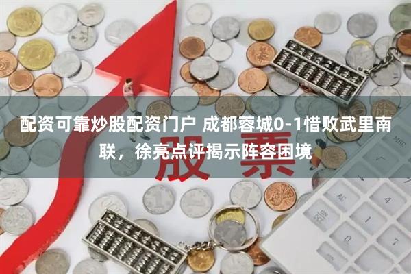 配资可靠炒股配资门户 成都蓉城0-1惜败武里南联，徐亮点评揭示阵容困境