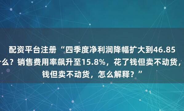 配资平台注册 “四季度净利润降幅扩大到46.85%的原因是什么？销售费用率飙升至15.8%，花了钱但卖不动货，怎么解释？”