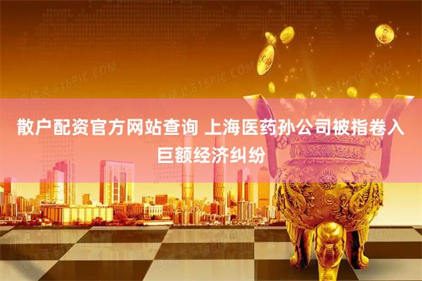 散户配资官方网站查询 上海医药孙公司被指卷入巨额经济纠纷