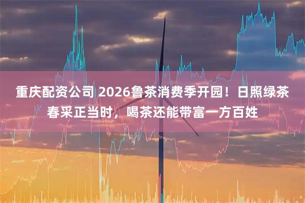 重庆配资公司 2026鲁茶消费季开园！日照绿茶春采正当时，喝茶还能带富一方百姓