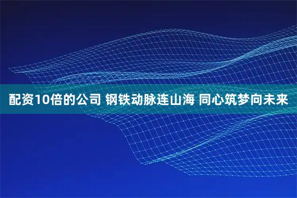 配资10倍的公司 钢铁动脉连山海 同心筑梦向未来