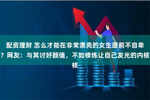 配资理财 怎么才能在非常漂亮的女生面前不自卑？网友：与其讨好颜值，不如修炼让自己发光的内核