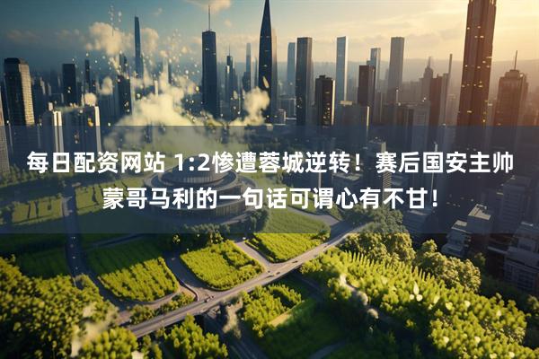 每日配资网站 1:2惨遭蓉城逆转！赛后国安主帅蒙哥马利的一句话可谓心有不甘！
