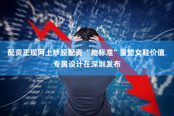 配资正规网上炒股配资 “她标准”重塑女鞋价值 专属设计在深圳发布