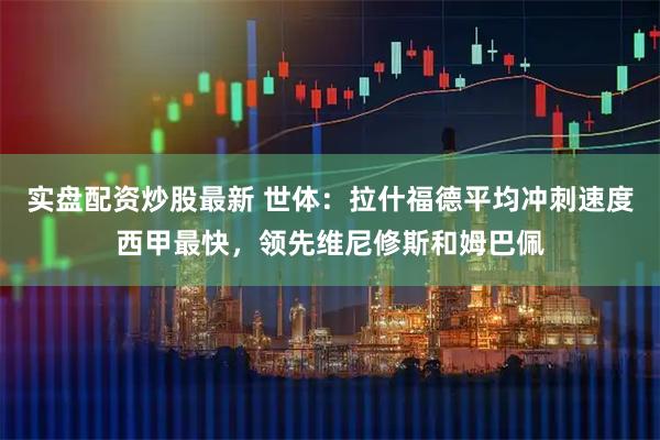 实盘配资炒股最新 世体：拉什福德平均冲刺速度西甲最快，领先维尼修斯和姆巴佩