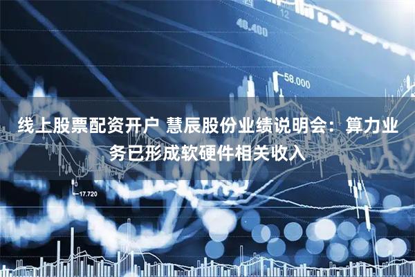 线上股票配资开户 慧辰股份业绩说明会：算力业务已形成软硬件相关收入