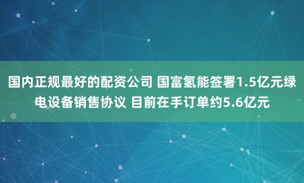 国内正规最好的配资公司 国富氢能签署1.5亿元绿电设备销售协议 目前在手订单约5.6亿元
