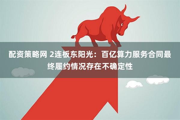 配资策略网 2连板东阳光：百亿算力服务合同最终履约情况存在不确定性
