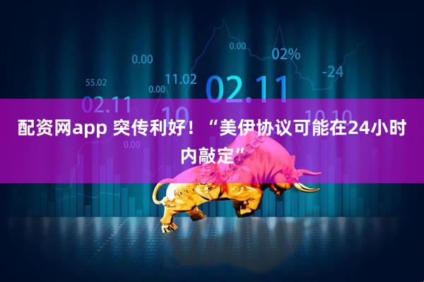配资网app 突传利好！“美伊协议可能在24小时内敲定”