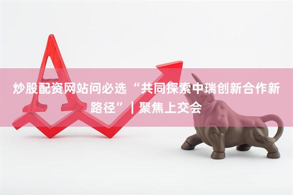 炒股配资网站问必选 “共同探索中瑞创新合作新路径”｜聚焦上交会