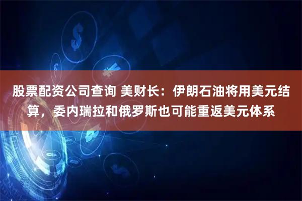 股票配资公司查询 美财长：伊朗石油将用美元结算，委内瑞拉和俄罗斯也可能重返美元体系