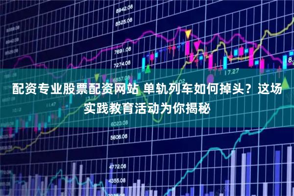 配资专业股票配资网站 单轨列车如何掉头？这场实践教育活动为你揭秘